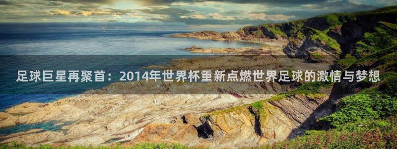 足球世界杯时间：足球巨星再聚首：2014年世界杯重新点燃世界足球的激情与梦想